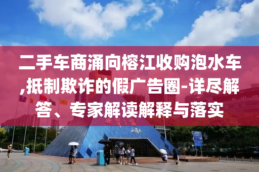 二手車商涌向榕江收購泡水車,抵制欺詐的假廣告圈-詳盡解答、專家解讀解釋與落實