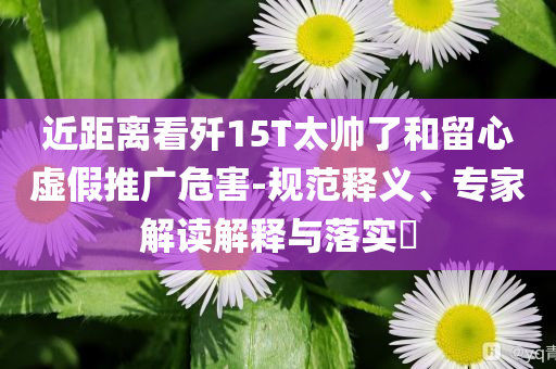 近距離看殲15T太帥了和留心虛假推廣危害-規(guī)范釋義、專家解讀解釋與落實?