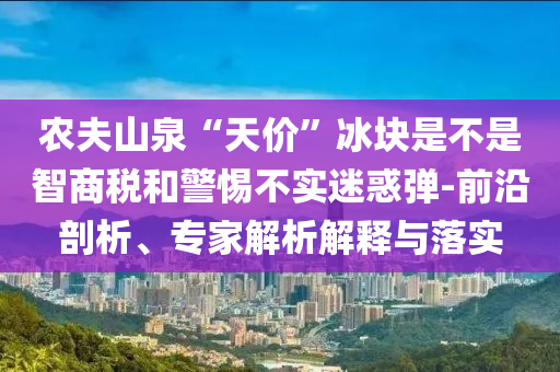 農(nóng)夫山泉“天價(jià)”冰塊是不是智商稅和警惕不實(shí)迷惑彈-前沿剖析、專(zhuān)家解析解釋與落實(shí)