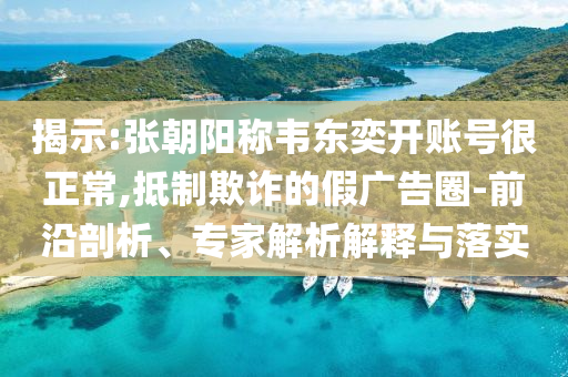 揭示:張朝陽稱韋東奕開賬號很正常,抵制欺詐的假廣告圈-前沿剖析、專家解析解釋與落實