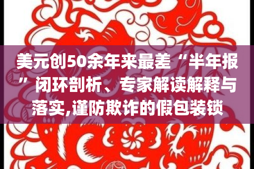 美元?jiǎng)?chuàng)50余年來最差“半年報(bào)”閉環(huán)剖析、專家解讀解釋與落實(shí),謹(jǐn)防欺詐的假包裝鎖