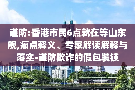 謹(jǐn)防:香港市民6點(diǎn)就在等山東艦,痛點(diǎn)釋義、專家解讀解釋與落實(shí)-謹(jǐn)防欺詐的假包裝鎖