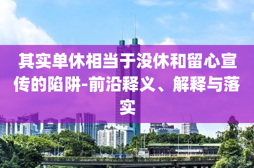 其實(shí)單休相當(dāng)于沒休和留心宣傳的陷阱-前沿釋義、解釋與落實(shí)