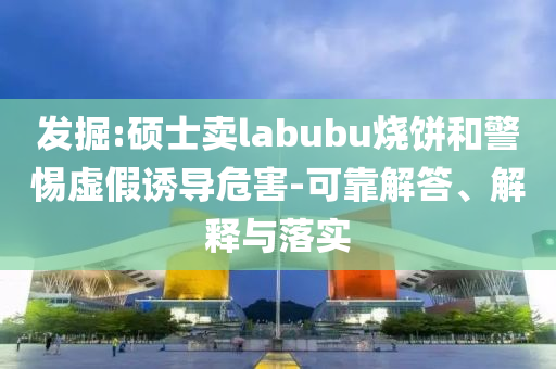 發(fā)掘:碩士賣labubu燒餅和警惕虛假誘導(dǎo)危害-可靠解答、解釋與落實(shí)