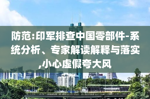 防范:印軍排查中國零部件-系統(tǒng)分析、專家解讀解釋與落實,小心虛假夸大風(fēng)