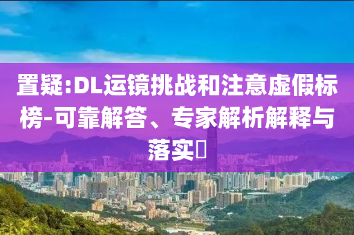 置疑:DL運(yùn)鏡挑戰(zhàn)和注意虛假標(biāo)榜-可靠解答、專家解析解釋與落實(shí)?