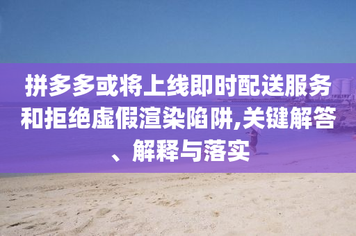 拼多多或?qū)⑸暇€即時配送服務(wù)和拒絕虛假渲染陷阱,關(guān)鍵解答、解釋與落實