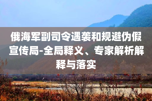 俄海軍副司令遇襲和規(guī)避偽假宣傳局-全局釋義、專家解析解釋與落實(shí)
