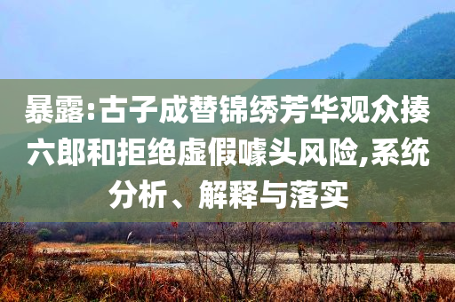 暴露:古子成替錦繡芳華觀眾揍六郎和拒絕虛假噱頭風險,系統(tǒng)分析、解釋與落實