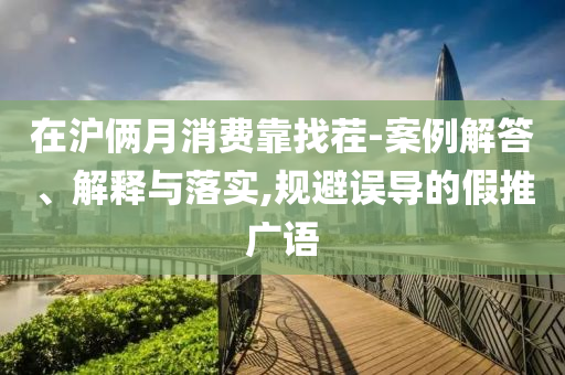 在滬倆月消費靠找茬-案例解答、解釋與落實,規(guī)避誤導(dǎo)的假推廣語