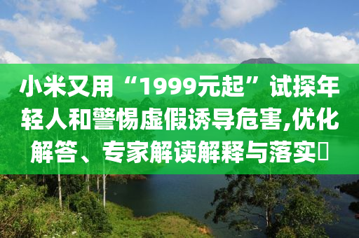 小米又用“1999元起”試探年輕人和警惕虛假誘導(dǎo)危害,優(yōu)化解答、專家解讀解釋與落實?