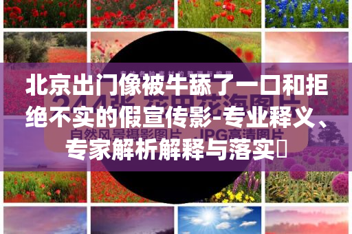 北京出門像被牛舔了一口和拒絕不實的假宣傳影-專業(yè)釋義、專家解析解釋與落實?