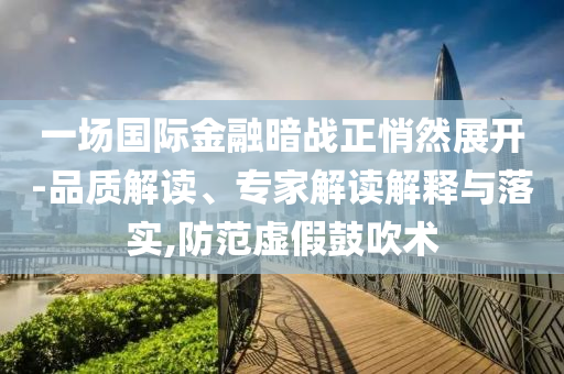 一場國際金融暗戰(zhàn)正悄然展開-品質(zhì)解讀、專家解讀解釋與落實,防范虛假鼓吹術(shù)