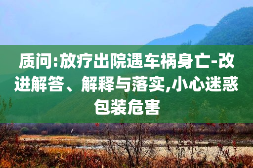 質(zhì)問:放療出院遇車禍身亡-改進解答、解釋與落實,小心迷惑包裝危害