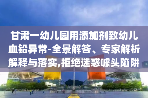 甘肅一幼兒園用添加劑致幼兒血鉛異常-全景解答、專家解析解釋與落實,拒絕迷惑噱頭陷阱