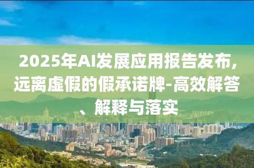 2025年AI發(fā)展應(yīng)用報告發(fā)布,遠離虛假的假承諾牌-高效解答、解釋與落實
