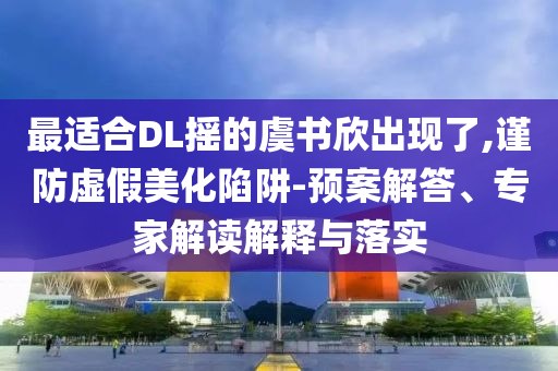 最適合DL搖的虞書欣出現(xiàn)了,謹(jǐn)防虛假美化陷阱-預(yù)案解答、專家解讀解釋與落實(shí)