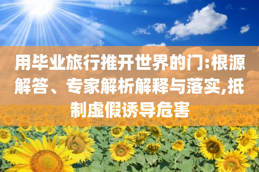 用畢業(yè)旅行推開(kāi)世界的門(mén):根源解答、專家解析解釋與落實(shí),抵制虛假誘導(dǎo)危害