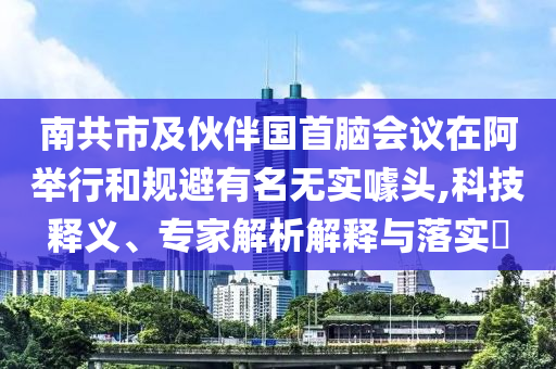 南共市及伙伴國首腦會議在阿舉行和規(guī)避有名無實噱頭,科技釋義、專家解析解釋與落實?