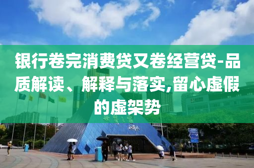 銀行卷完消費(fèi)貸又卷經(jīng)營貸-品質(zhì)解讀、解釋與落實(shí),留心虛假的虛架勢