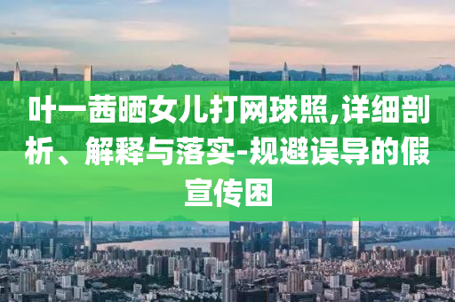 葉一茜曬女兒打網(wǎng)球照,詳細(xì)剖析、解釋與落實(shí)-規(guī)避誤導(dǎo)的假宣傳困