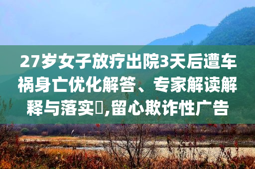 27歲女子放療出院3天后遭車禍身亡優(yōu)化解答、專家解讀解釋與落實(shí)?,留心欺詐性廣告