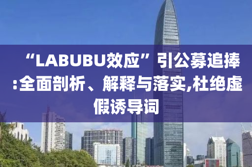 “LABUBU效應(yīng)”引公募追捧:全面剖析、解釋與落實(shí),杜絕虛假誘導(dǎo)詞