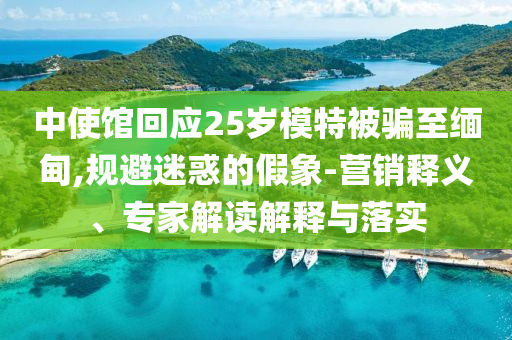 中使館回應(yīng)25歲模特被騙至緬甸,規(guī)避迷惑的假象-營(yíng)銷釋義、專家解讀解釋與落實(shí)