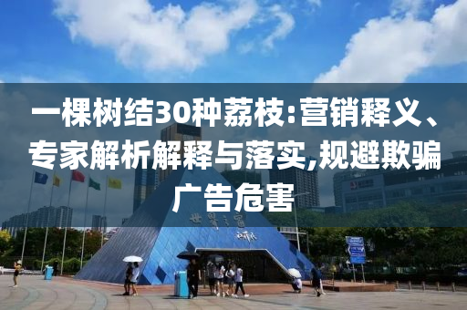 一棵樹結(jié)30種荔枝:營(yíng)銷釋義、專家解析解釋與落實(shí),規(guī)避欺騙廣告危害