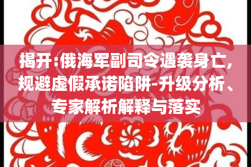 揭開(kāi):俄海軍副司令遇襲身亡,規(guī)避虛假承諾陷阱-升級(jí)分析、專(zhuān)家解析解釋與落實(shí)