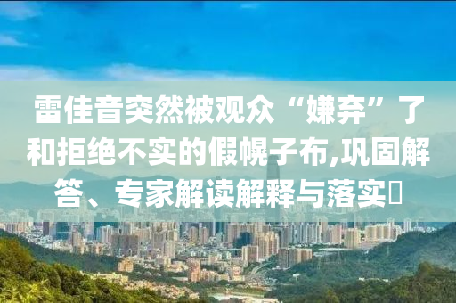 雷佳音突然被觀眾“嫌棄”了和拒絕不實(shí)的假幌子布,鞏固解答、專(zhuān)家解讀解釋與落實(shí)?