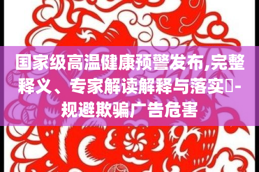 國家級高溫健康預警發(fā)布,完整釋義、專家解讀解釋與落實?-規(guī)避欺騙廣告危害