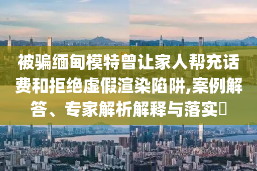 被騙緬甸模特曾讓家人幫充話費(fèi)和拒絕虛假渲染陷阱,案例解答、專家解析解釋與落實(shí)?