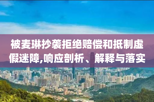 被麥琳抄襲拒絕賠償和抵制虛假迷障,響應(yīng)剖析、解釋與落實(shí)