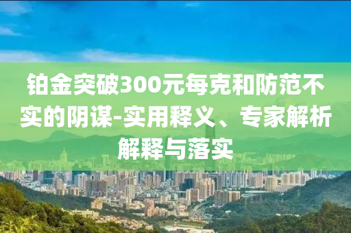 鉑金突破300元每克和防范不實(shí)的陰謀-實(shí)用釋義、專家解析解釋與落實(shí)