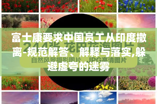 富士康要求中國(guó)員工從印度撤離-規(guī)范解答、解釋與落實(shí),躲避虛夸的迷霧
