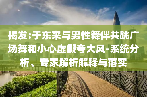 揭發(fā):于東來與男性舞伴共跳廣場(chǎng)舞和小心虛假夸大風(fēng)-系統(tǒng)分析、專家解析解釋與落實(shí)