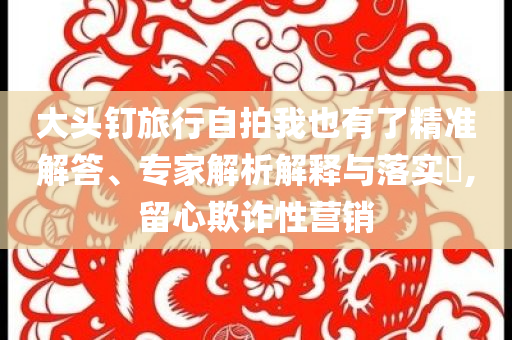 大頭釘旅行自拍我也有了精準(zhǔn)解答、專家解析解釋與落實(shí)?,留心欺詐性營(yíng)銷