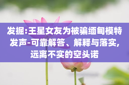 發(fā)掘:王星女友為被騙緬甸模特發(fā)聲-可靠解答、解釋與落實,遠離不實的空頭諾