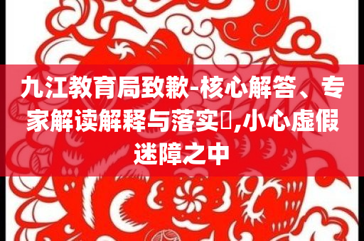 九江教育局致歉-核心解答、專(zhuān)家解讀解釋與落實(shí)?,小心虛假迷障之中