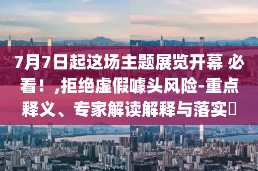 7月7日起這場主題展覽開幕 必看！,拒絕虛假噱頭風險-重點釋義、專家解讀解釋與落實?