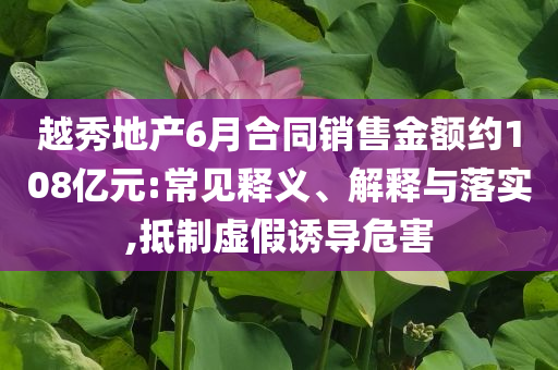 越秀地產6月合同銷售金額約108億元:常見釋義、解釋與落實,抵制虛假誘導危害