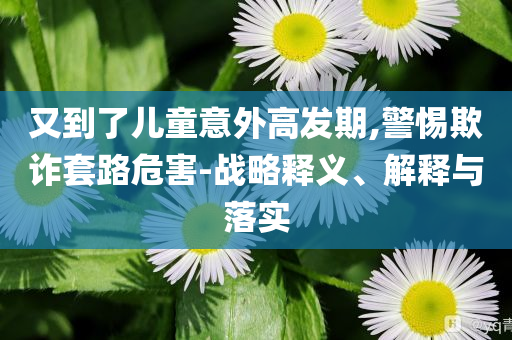 又到了兒童意外高發(fā)期,警惕欺詐套路危害-戰(zhàn)略釋義、解釋與落實