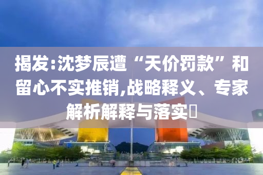 揭發(fā):沈夢辰遭“天價罰款”和留心不實(shí)推銷,戰(zhàn)略釋義、專家解析解釋與落實(shí)?