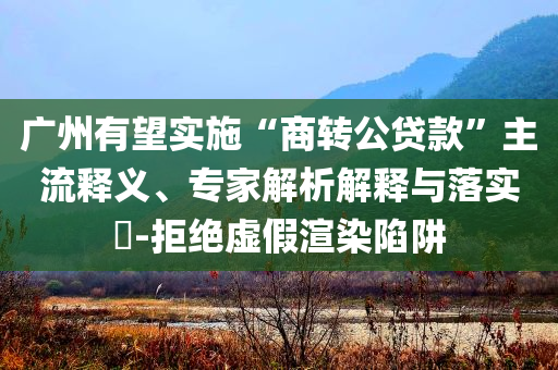 廣州有望實(shí)施“商轉(zhuǎn)公貸款”主流釋義、專家解析解釋與落實(shí)?-拒絕虛假渲染陷阱
