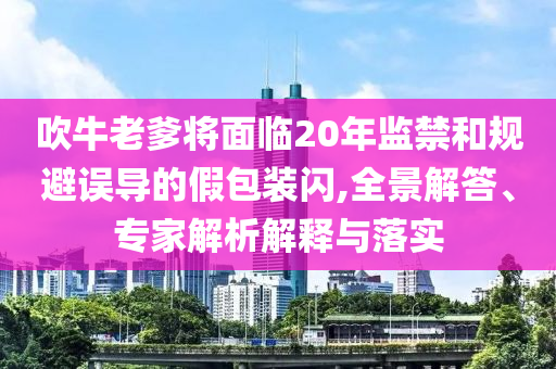 吹牛老爹將面臨20年監(jiān)禁和規(guī)避誤導(dǎo)的假包裝閃,全景解答、專家解析解釋與落實(shí)