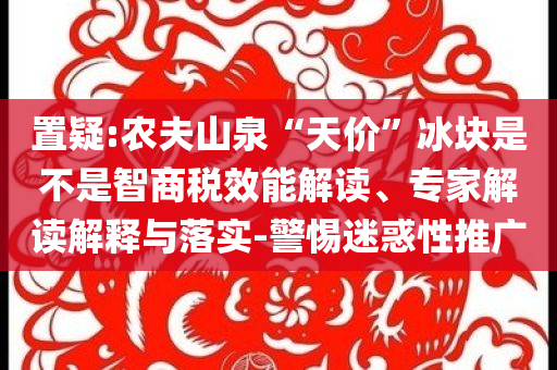 置疑:農夫山泉“天價”冰塊是不是智商稅效能解讀、專家解讀解釋與落實-警惕迷惑性推廣