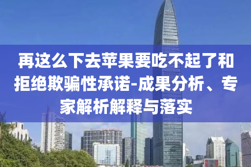 再這么下去蘋果要吃不起了和拒絕欺騙性承諾-成果分析、專家解析解釋與落實