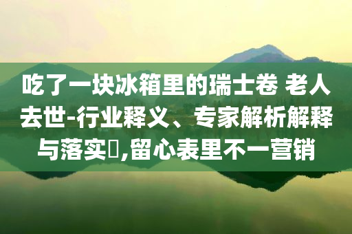 吃了一塊冰箱里的瑞士卷 老人去世-行業(yè)釋義、專家解析解釋與落實(shí)?,留心表里不一營銷