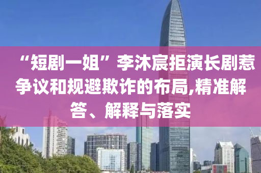 “短劇一姐”李沐宸拒演長劇惹爭議和規(guī)避欺詐的布局,精準解答、解釋與落實